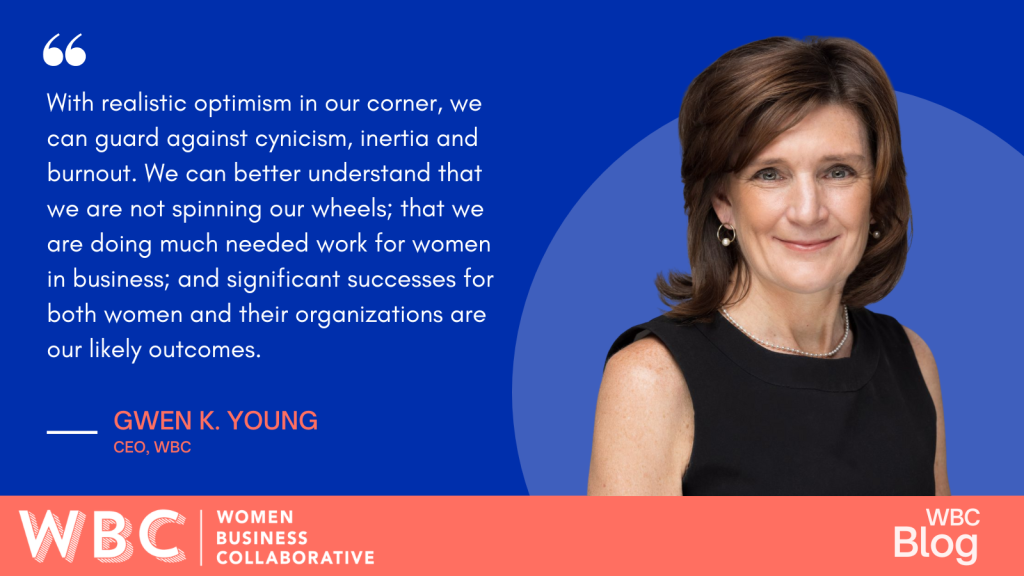 "With realistic optimism in our corner, we can guard against cynicism, inertia, and burnout. We can better understand that we are not spinning our wheels; that we are doing much needed work for women in business; and significant successes for both women and their organizations are our likely outcomes." -Gwen Young