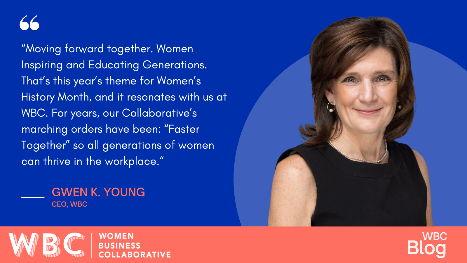 "Moving forward together. Women Inspiring and Educating Generations. That's this year's theme for Women's History Month, and it resonates with us at WBC. For years, our Collaborative's marching orders have been: "Faster Together" so all generations of women can thrive in the workplace." -Gwen Young