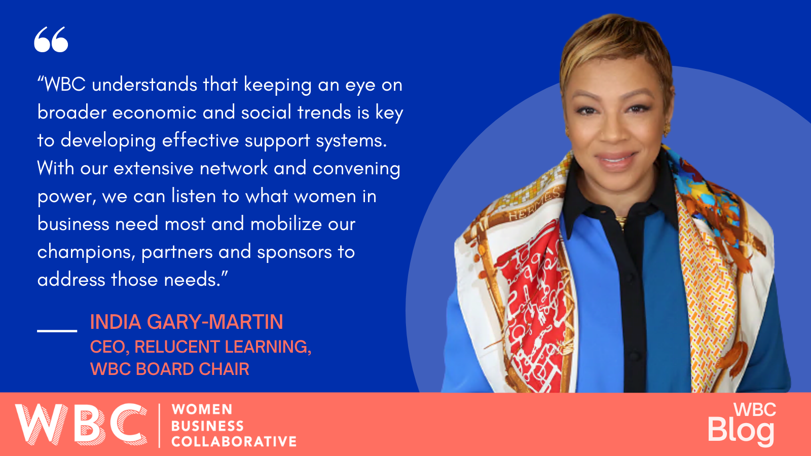 “WBC understands that keeping an eye on broader economic and social trends is key to developing effective support systems. With our extensive network and convening power, we can listen to what women in business need most and mobilize our champions, partners and sponsors to address those needs.” -India Gary-Martin